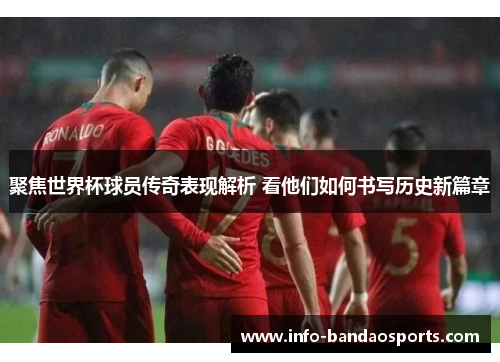 聚焦世界杯球员传奇表现解析 看他们如何书写历史新篇章