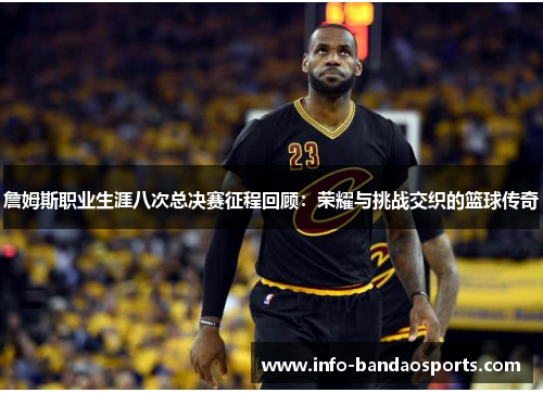 詹姆斯职业生涯八次总决赛征程回顾：荣耀与挑战交织的篮球传奇