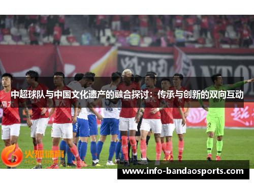 中超球队与中国文化遗产的融合探讨：传承与创新的双向互动