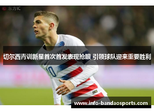 切尔西青训新星首次首发表现抢眼 引领球队迎来重要胜利