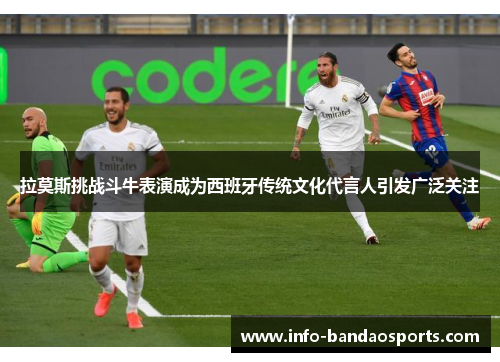 拉莫斯挑战斗牛表演成为西班牙传统文化代言人引发广泛关注
