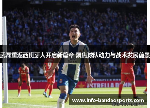 武磊重返西班牙人开启新篇章 聚焦球队动力与战术发展前景