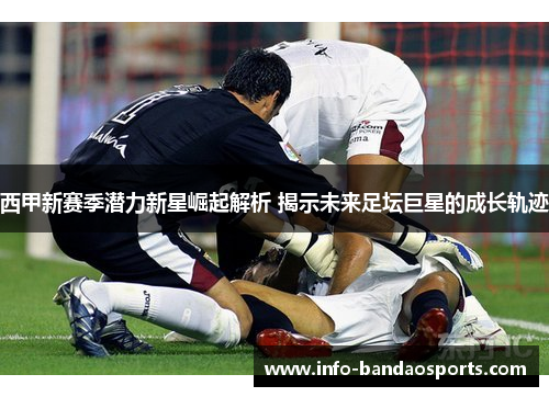 西甲新赛季潜力新星崛起解析 揭示未来足坛巨星的成长轨迹