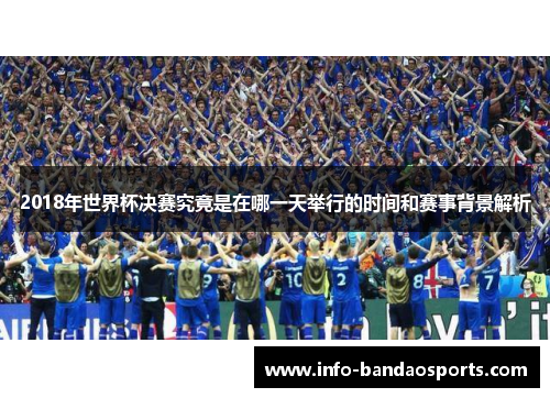 2018年世界杯决赛究竟是在哪一天举行的时间和赛事背景解析