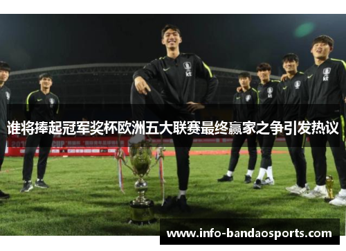 谁将捧起冠军奖杯欧洲五大联赛最终赢家之争引发热议